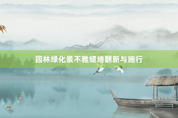 园林绿化景不雅缱绻翻新与施行