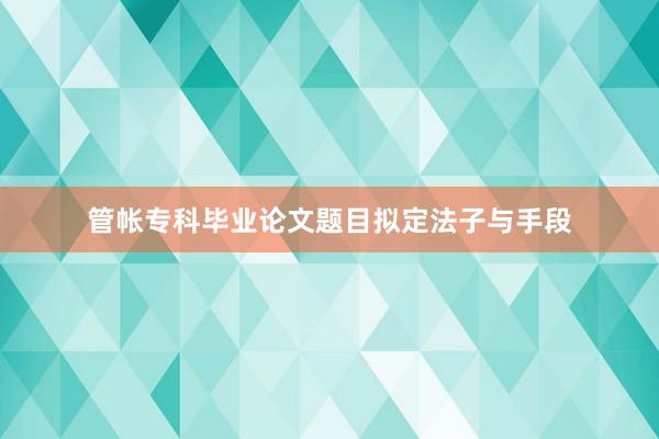 管帐专科毕业论文题目拟定法子与手段