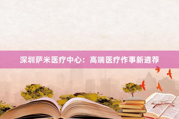 深圳萨米医疗中心：高端医疗作事新遴荐