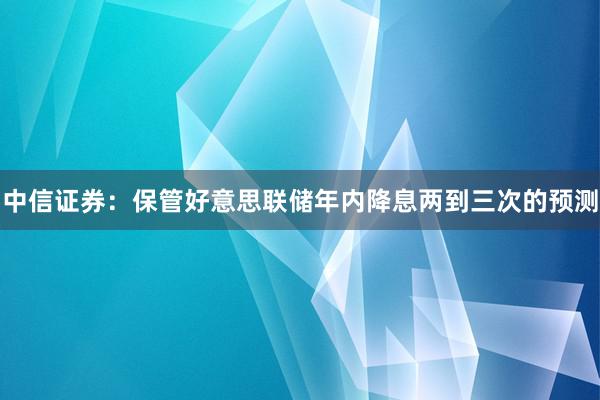中信证券：保管好意思联储年内降息两到三次的预测